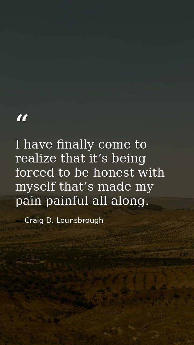 I have finally come to realize that it’s being forced to be honest with myself that’s made my pain painful all along. — Craig D. Lounsbrough