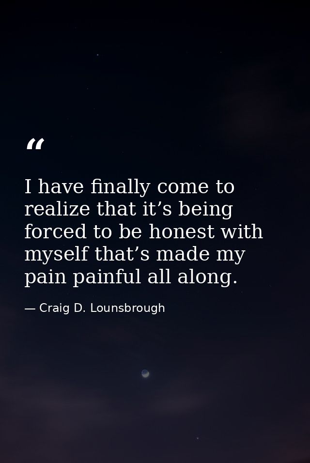 I have finally come to realize that it’s being forced to be honest with myself that’s made my pain painful all along. — Craig D. Lounsbrough
