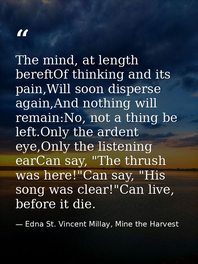 The mind, at length bereftOf thinking and its pain,Will soon disperse again,And nothing will remain:No, not a thing be l — Edna St. Vincent Millay, Mine the Harvest