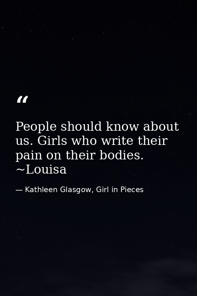 People should know about us. Girls who write their pain on their bodies. ~Louisa — Kathleen Glasgow, Girl in Pieces