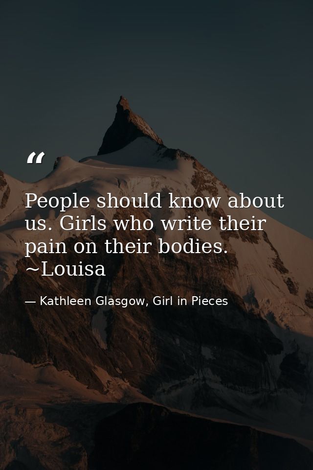 People should know about us. Girls who write their pain on their bodies. ~Louisa — Kathleen Glasgow, Girl in Pieces