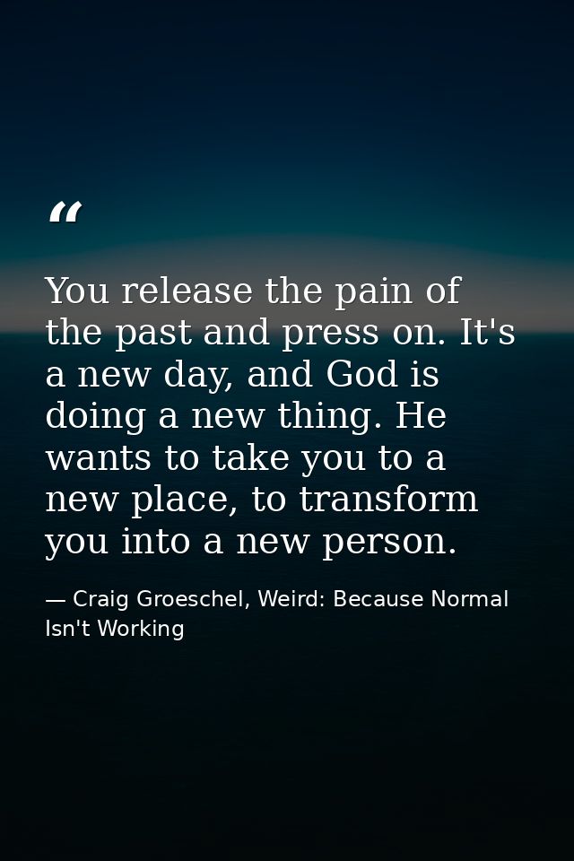 You release the pain of the past and press on. It's a new day, and God is doing a new thing. He wants to take you to a n — Craig Groeschel, Weird: Because Normal Isn't Working