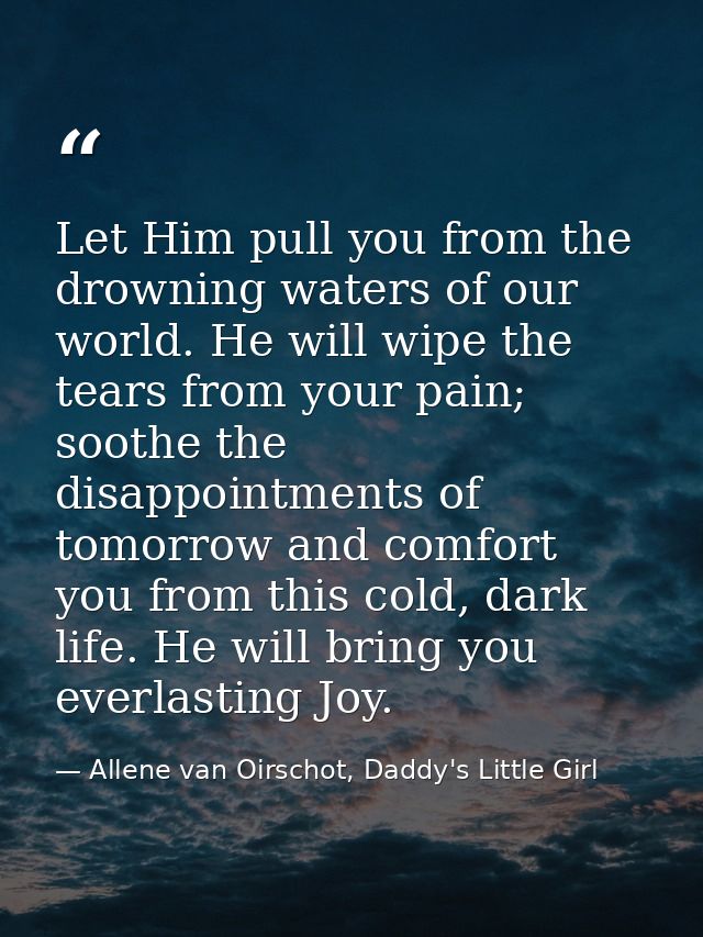 Let Him pull you from the drowning waters of our world. He will wipe the tears from your pain; soothe the disappointment — Allene van Oirschot, Daddy's Little Girl