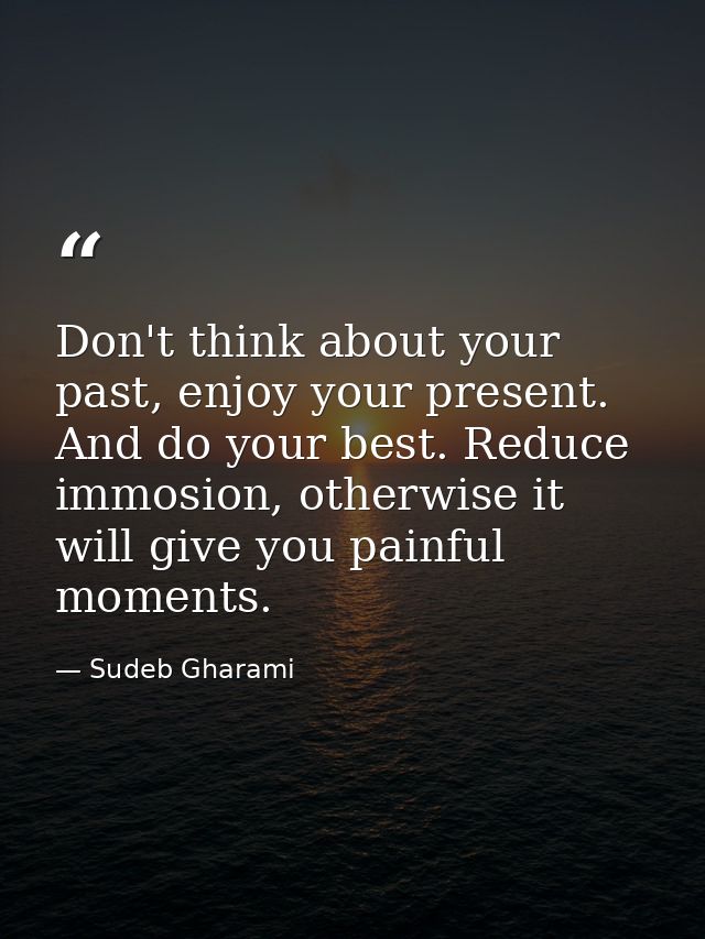 Don't think about your past, enjoy your present. And do your best. Reduce immosion, otherwise it will give you painful m — Sudeb Gharami