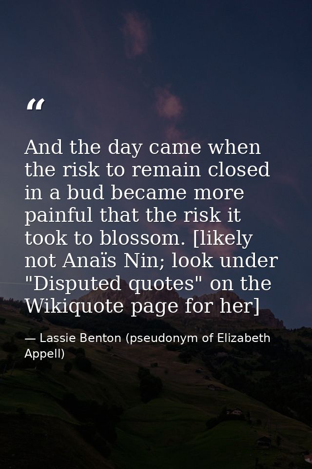 And the day came when the risk to remain closed in a bud became more painful that the risk it took to blossom. [likely n — Lassie Benton (pseudonym of Elizabeth Appell)