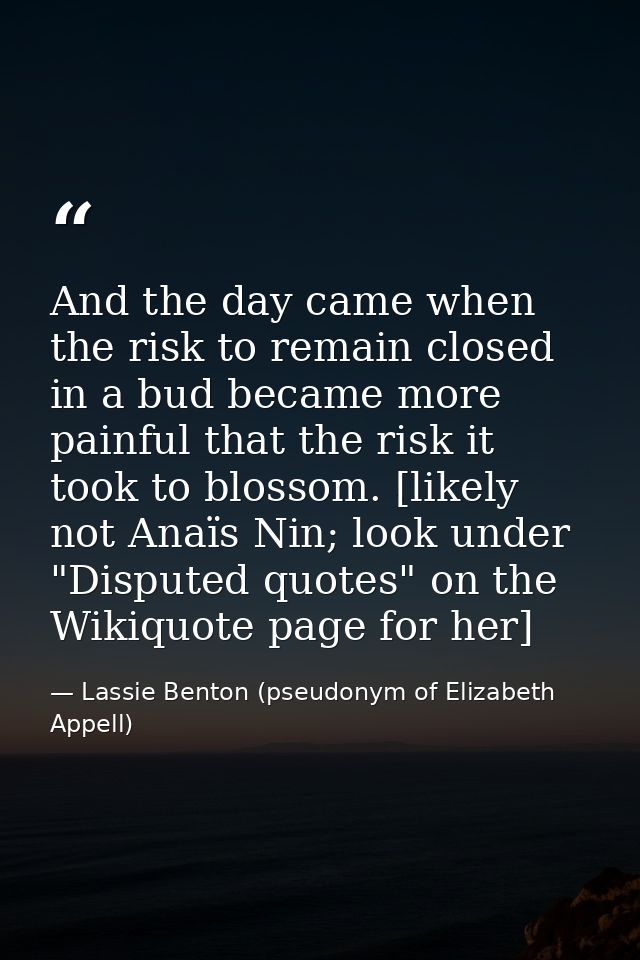 And the day came when the risk to remain closed in a bud became more painful that the risk it took to blossom. [likely n — Lassie Benton (pseudonym of Elizabeth Appell)