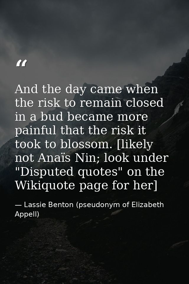 And the day came when the risk to remain closed in a bud became more painful that the risk it took to blossom. [likely n — Lassie Benton (pseudonym of Elizabeth Appell)