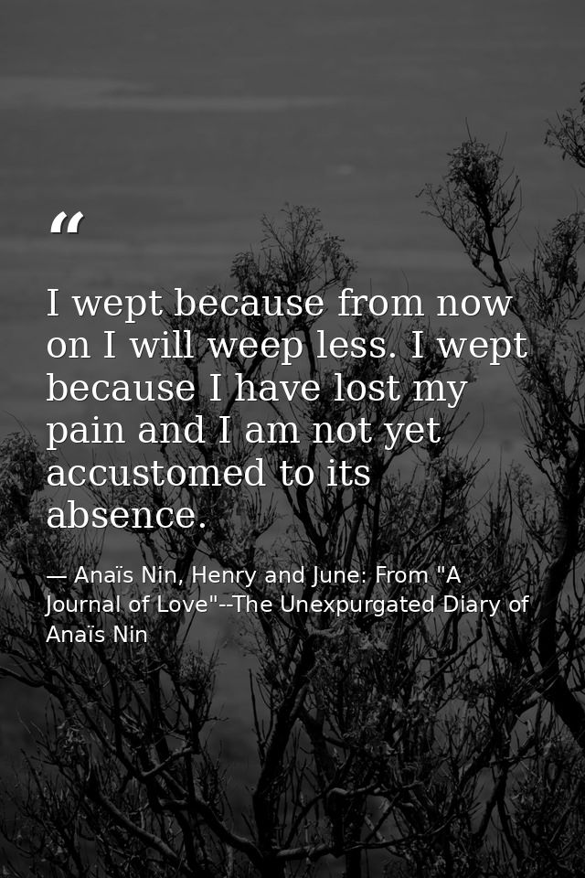 I wept because from now on I will weep less. I wept because I have lost my pain and I am not yet accustomed to its absen — Anaïs Nin, Henry and June: From "A Journal of Love"--The Unexpurgated Diary of Anaïs Nin