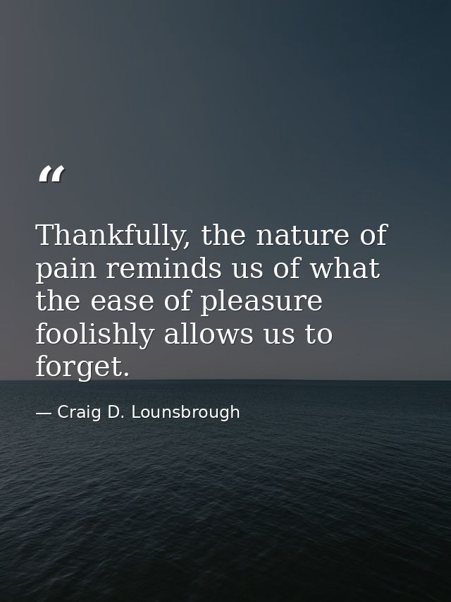 Thankfully, the nature of pain reminds us of what the ease of pleasure foolishly allows us to forget. — Craig D. Lounsbrough