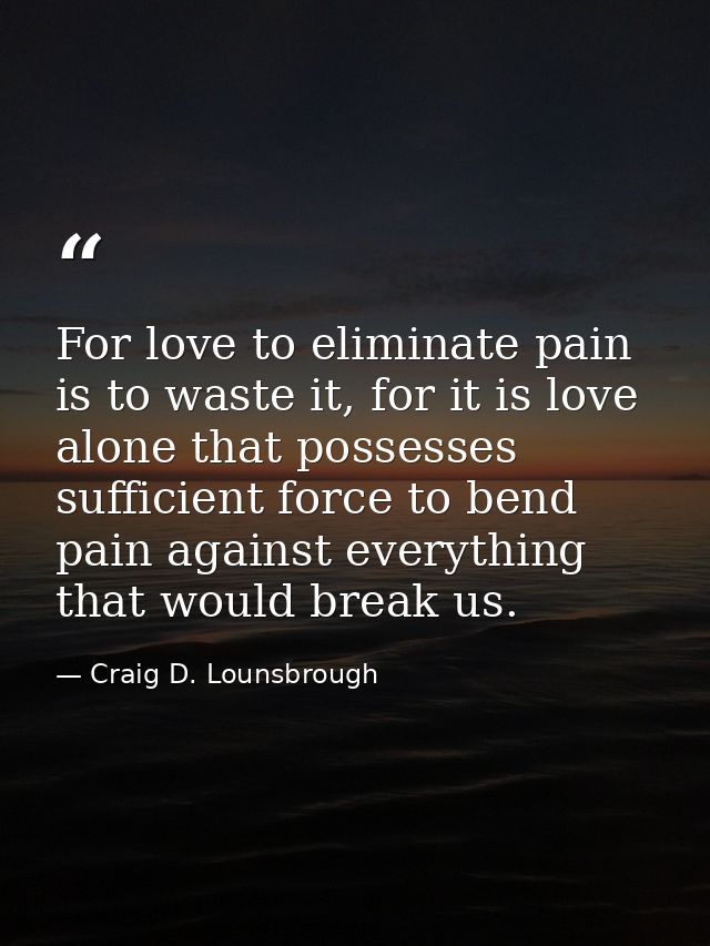 For love to eliminate pain is to waste it, for it is love alone that possesses sufficient force to bend pain against eve — Craig D. Lounsbrough