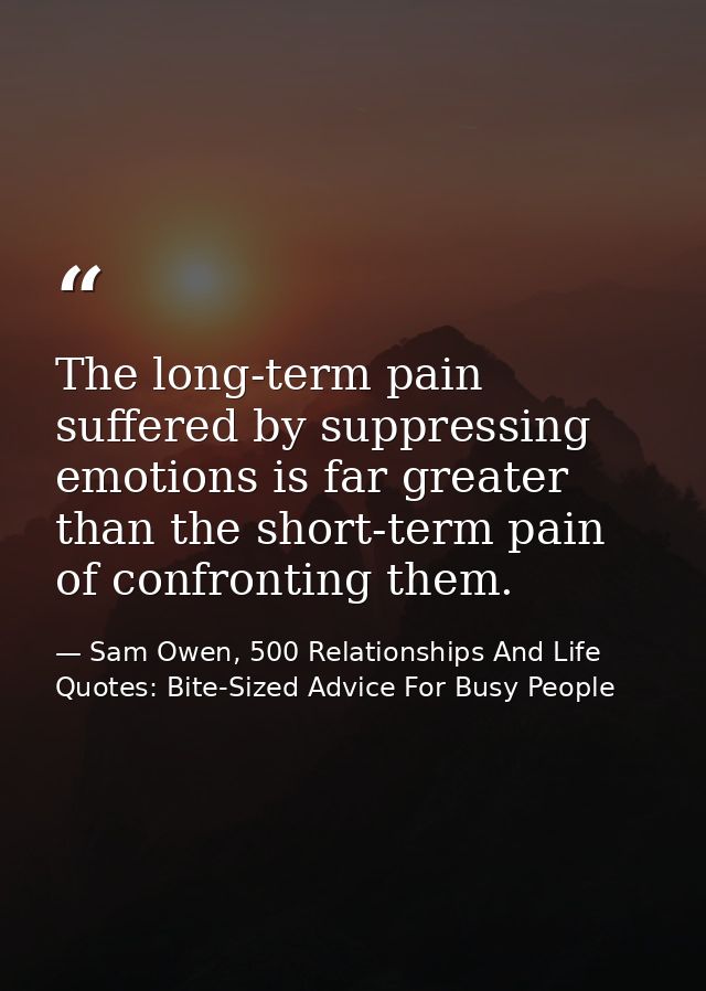 The long-term pain suffered by suppressing emotions is far greater than the short-term pain of confronting them. — Sam Owen, 500 Relationships And Life Quotes: Bite-Sized Advice For Busy People