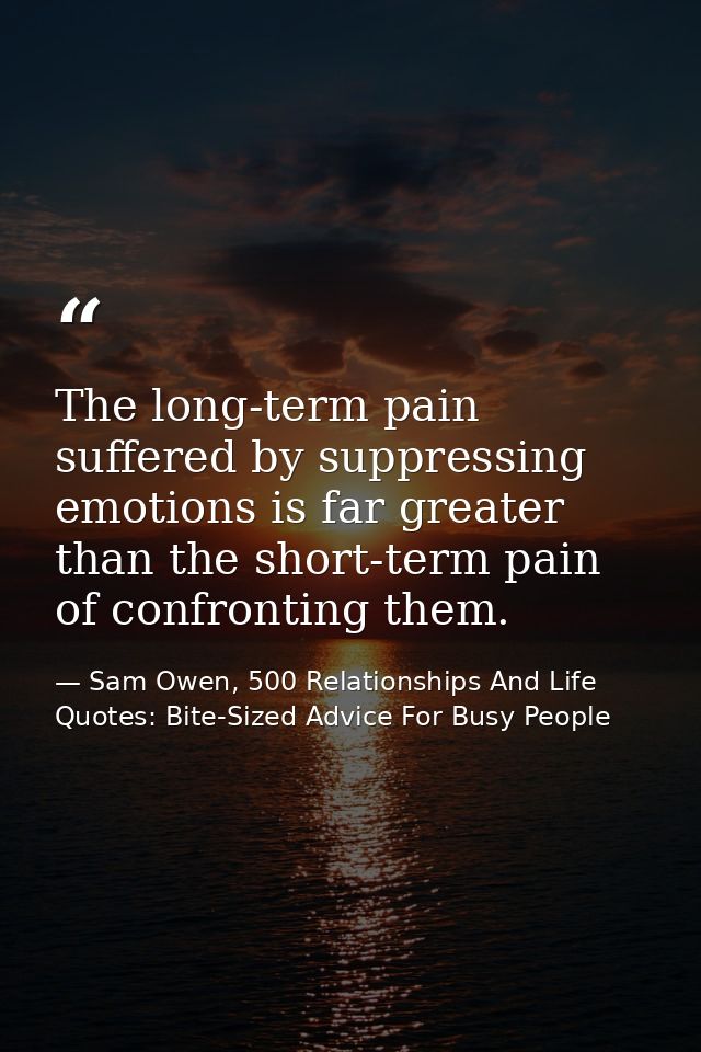 The long-term pain suffered by suppressing emotions is far greater than the short-term pain of confronting them. — Sam Owen, 500 Relationships And Life Quotes: Bite-Sized Advice For Busy People