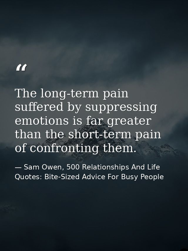 The long-term pain suffered by suppressing emotions is far greater than the short-term pain of confronting them. — Sam Owen, 500 Relationships And Life Quotes: Bite-Sized Advice For Busy People