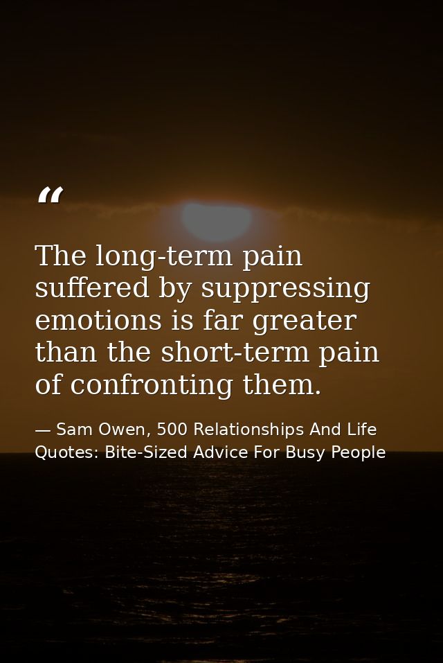 The long-term pain suffered by suppressing emotions is far greater than the short-term pain of confronting them. — Sam Owen, 500 Relationships And Life Quotes: Bite-Sized Advice For Busy People