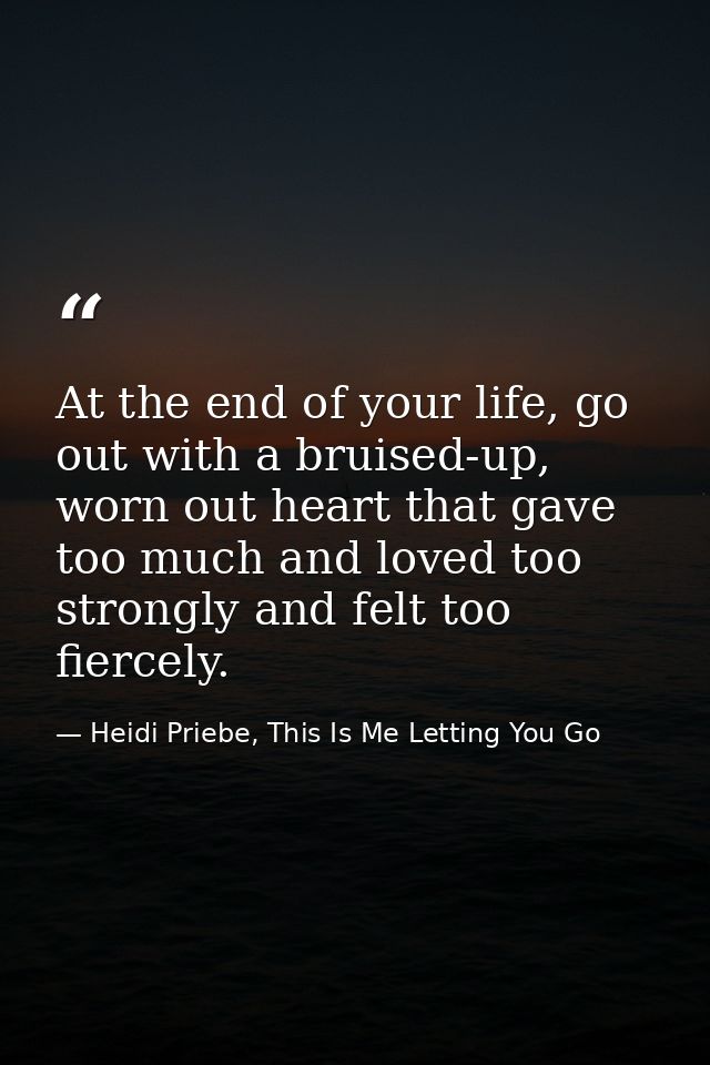 At the end of your life, go out with a bruised-up, worn out heart that gave too much and loved too strongly and felt too — Heidi Priebe, This Is Me Letting You Go