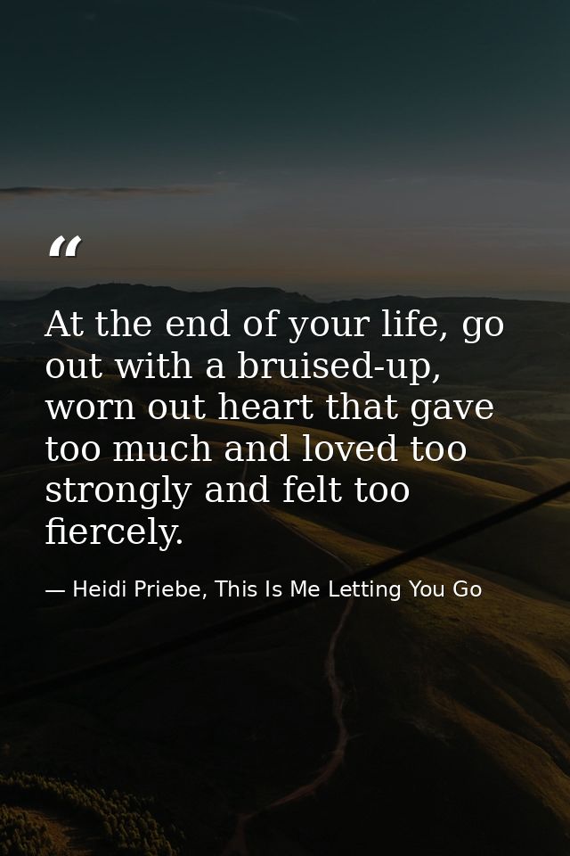 At the end of your life, go out with a bruised-up, worn out heart that gave too much and loved too strongly and felt too — Heidi Priebe, This Is Me Letting You Go