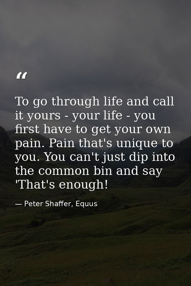To go through life and call it yours - your life - you first have to get your own pain. Pain that's unique to you. You c — Peter Shaffer, Equus