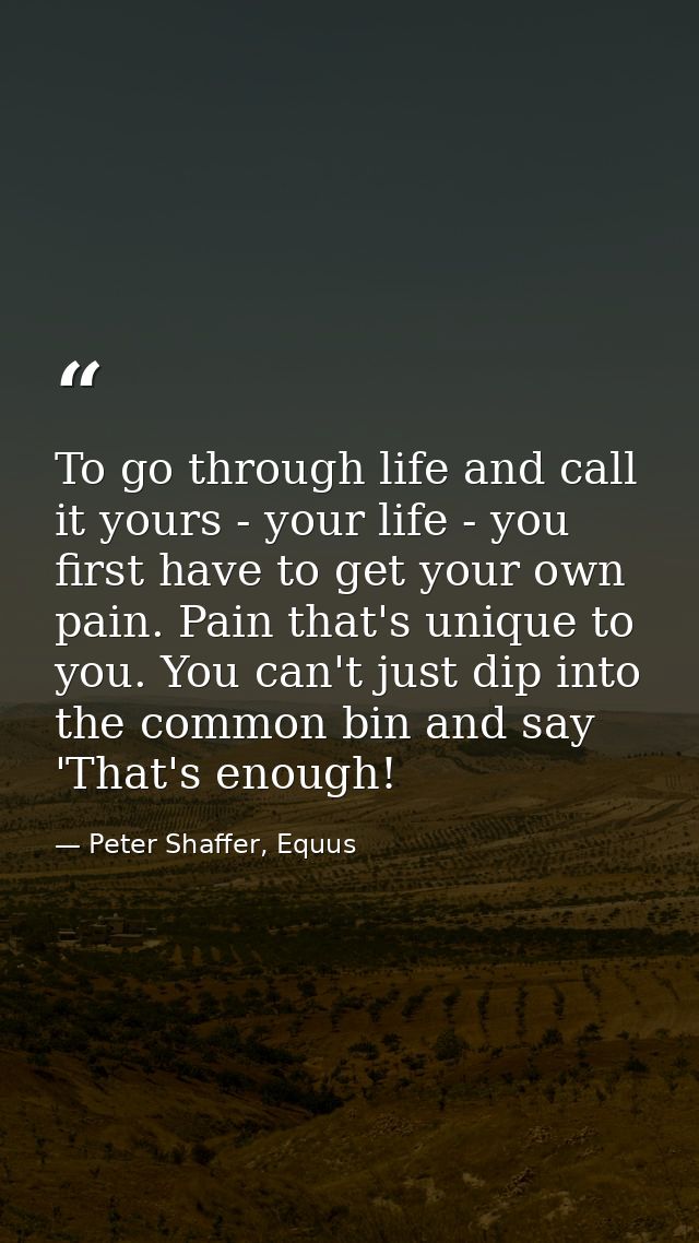 To go through life and call it yours - your life - you first have to get your own pain. Pain that's unique to you. You c — Peter Shaffer, Equus