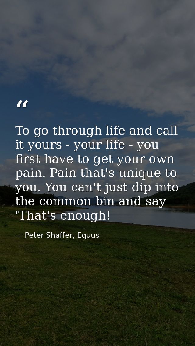 To go through life and call it yours - your life - you first have to get your own pain. Pain that's unique to you. You c — Peter Shaffer, Equus