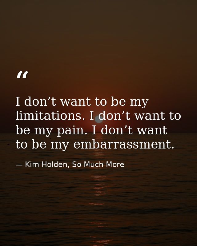 I don’t want to be my limitations. I don’t want to be my pain. I don’t want to be my embarrassment. — Kim Holden, So Much More
