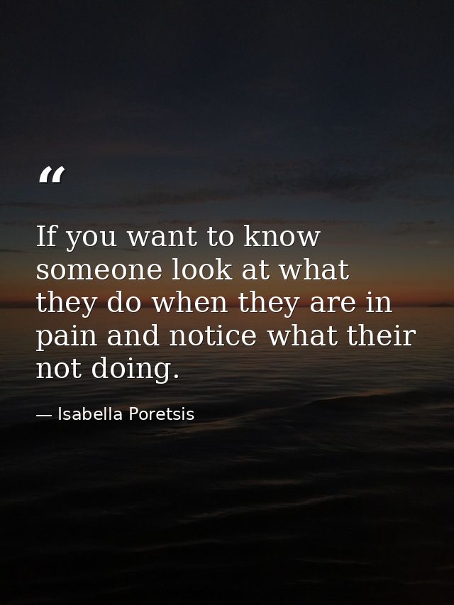 If you want to know someone look at what they do when they are in pain and notice what their not doing. — Isabella Poretsis