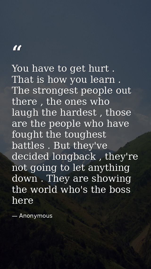 You have to get hurt . That is how you learn . The strongest people out there , the ones who laugh the hardest , those a — Anonymous
