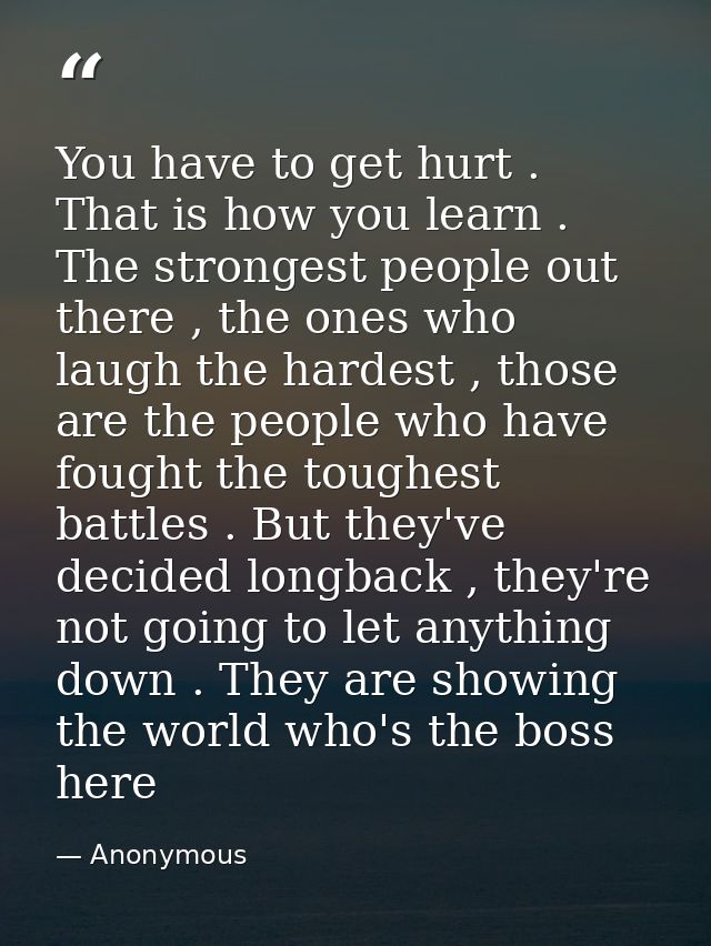 You have to get hurt . That is how you learn . The strongest people out there , the ones who laugh the hardest , those a — Anonymous