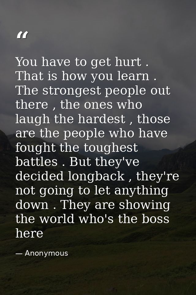 You have to get hurt . That is how you learn . The strongest people out there , the ones who laugh the hardest , those a — Anonymous