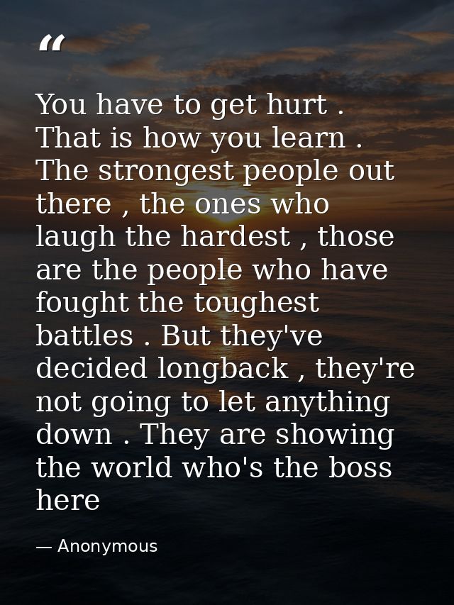 You have to get hurt . That is how you learn . The strongest people out there , the ones who laugh the hardest , those a — Anonymous