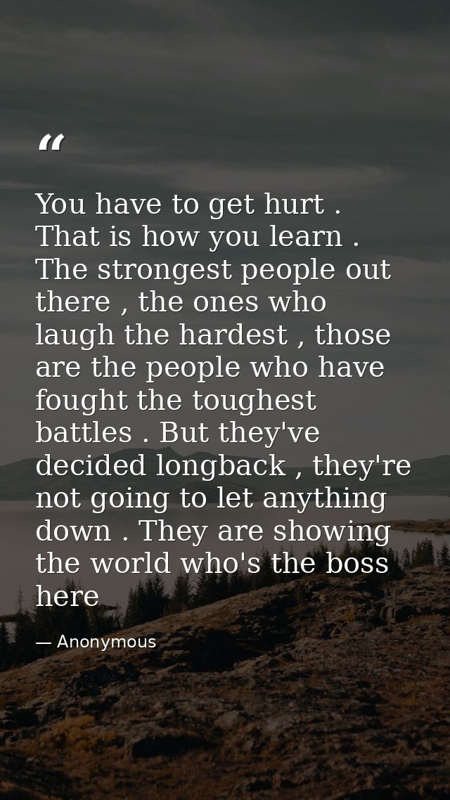 You have to get hurt . That is how you learn . The strongest people out there , the ones who laugh the hardest , those a — Anonymous