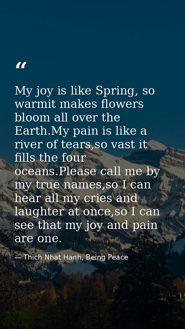 My joy is like Spring, so warmit makes flowers bloom all over the Earth.My pain is like a river of tears,so vast it fill — Thich Nhat Hanh, Being Peace