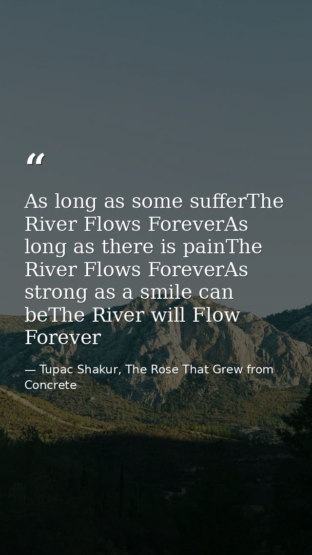 As long as some sufferThe River Flows ForeverAs long as there is painThe River Flows ForeverAs strong as a smile can beT — Tupac Shakur, The Rose That Grew from Concrete