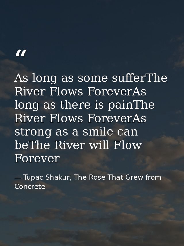 As long as some sufferThe River Flows ForeverAs long as there is painThe River Flows ForeverAs strong as a smile can beT — Tupac Shakur, The Rose That Grew from Concrete