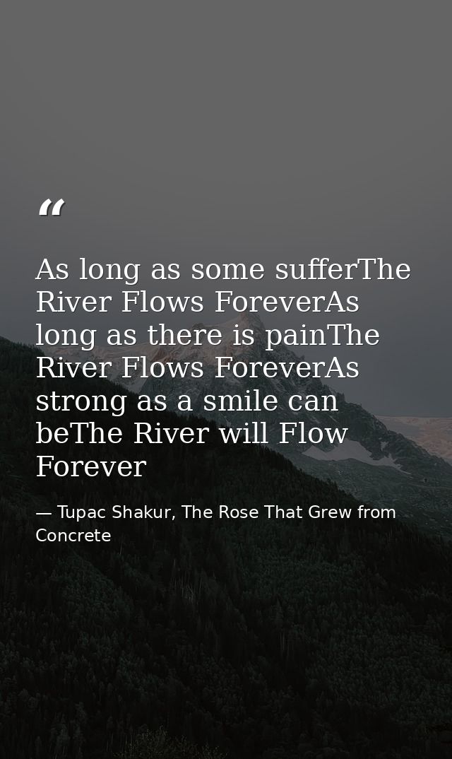 As long as some sufferThe River Flows ForeverAs long as there is painThe River Flows ForeverAs strong as a smile can beT — Tupac Shakur, The Rose That Grew from Concrete