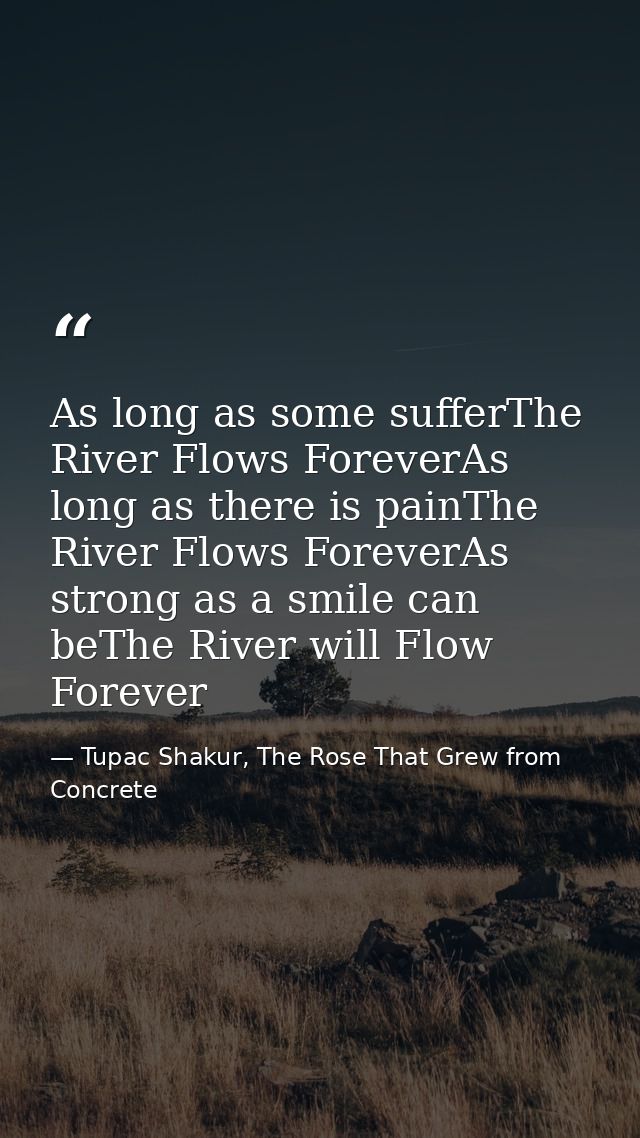 As long as some sufferThe River Flows ForeverAs long as there is painThe River Flows ForeverAs strong as a smile can beT — Tupac Shakur, The Rose That Grew from Concrete
