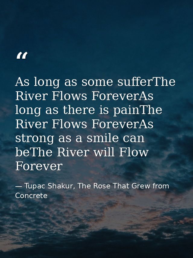 As long as some sufferThe River Flows ForeverAs long as there is painThe River Flows ForeverAs strong as a smile can beT — Tupac Shakur, The Rose That Grew from Concrete