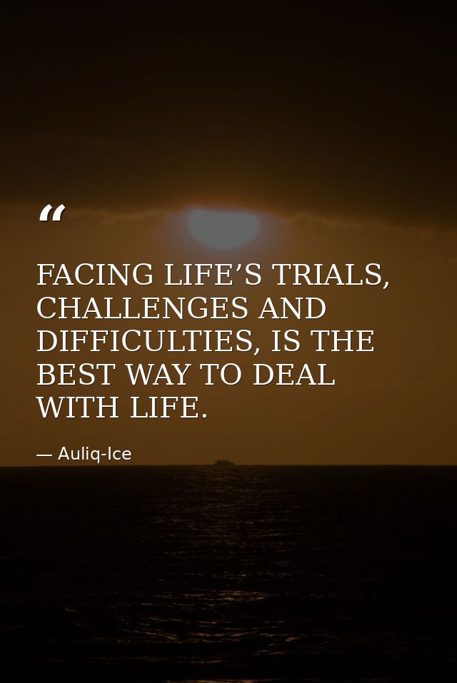 FACING LIFE’S TRIALS, CHALLENGES AND DIFFICULTIES, IS THE BEST WAY TO DEAL WITH LIFE. — Auliq-Ice