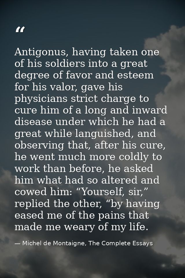 Antigonus, having taken one of his soldiers into a great degree of favor and esteem for his valor, gave his physicians s — Michel de Montaigne, The Complete Essays