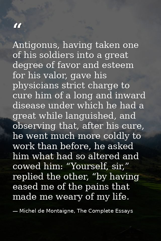 Antigonus, having taken one of his soldiers into a great degree of favor and esteem for his valor, gave his physicians s — Michel de Montaigne, The Complete Essays