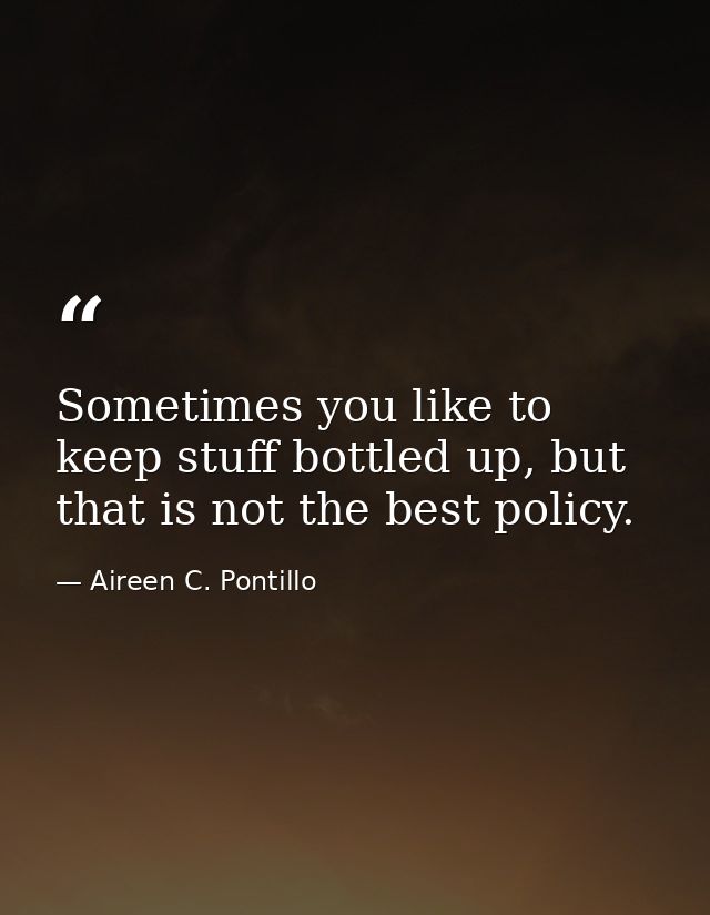 Sometimes you like to keep stuff bottled up, but that is not the best policy. — Aireen C. Pontillo