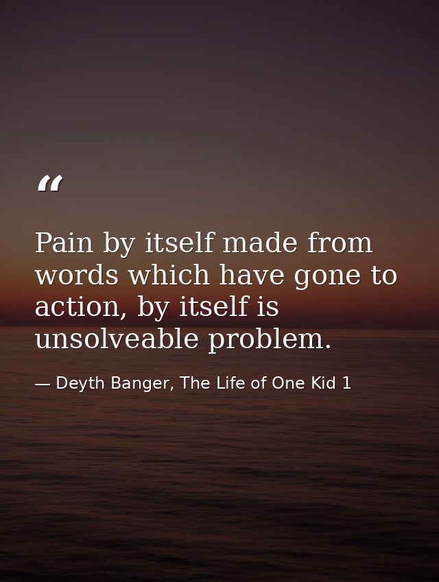 Pain by itself made from words which have gone to action, by itself is unsolveable problem. — Deyth Banger, The Life of One Kid 1