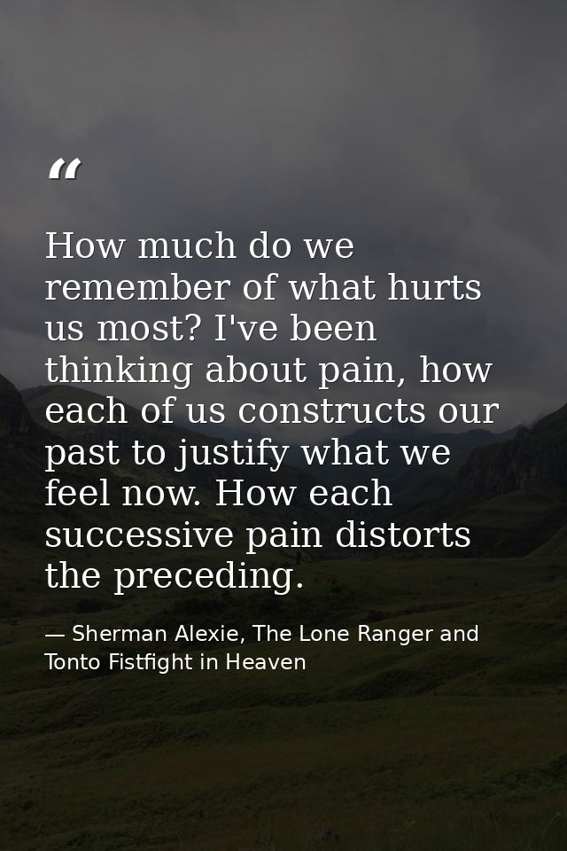 How much do we remember of what hurts us most? I've been thinking about pain, how each of us constructs our past to just — Sherman Alexie, The Lone Ranger and Tonto Fistfight in Heaven