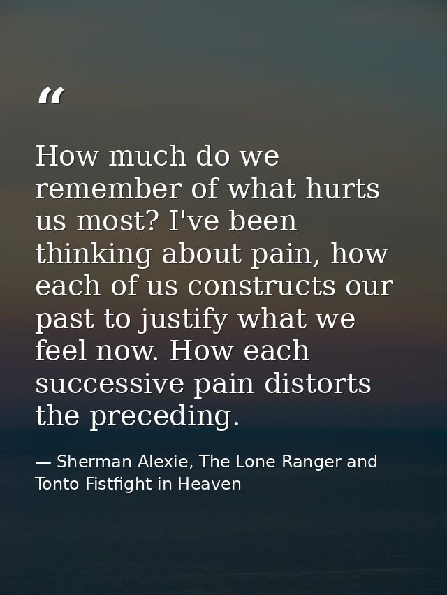 How much do we remember of what hurts us most? I've been thinking about pain, how each of us constructs our past to just — Sherman Alexie, The Lone Ranger and Tonto Fistfight in Heaven