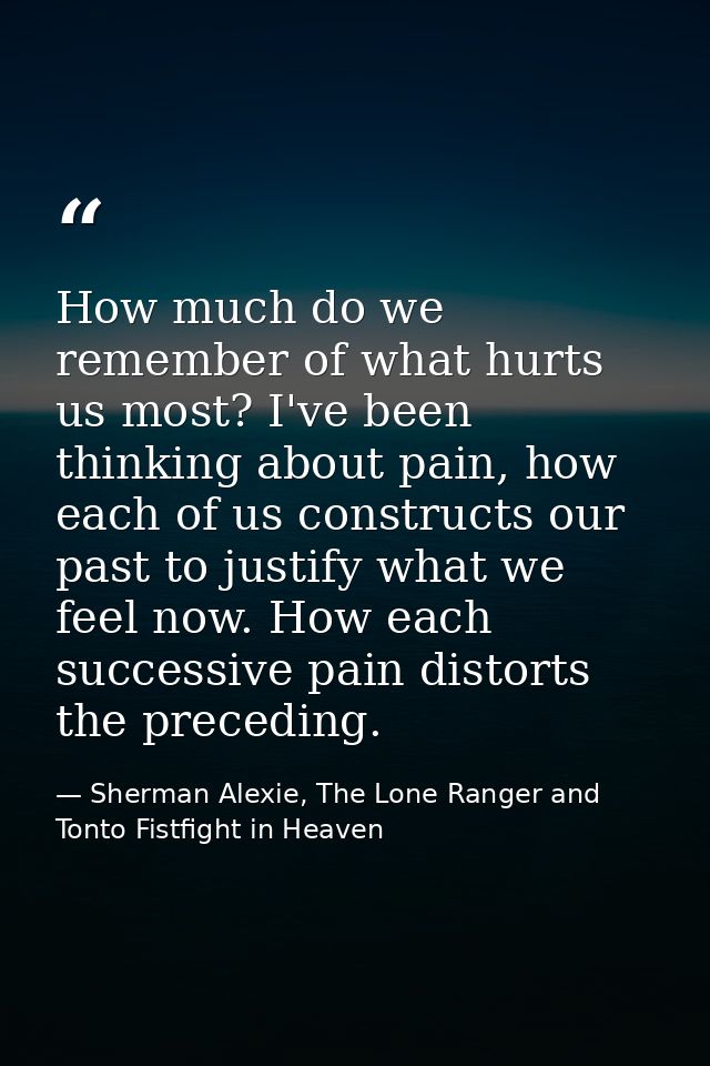 How much do we remember of what hurts us most? I've been thinking about pain, how each of us constructs our past to just — Sherman Alexie, The Lone Ranger and Tonto Fistfight in Heaven
