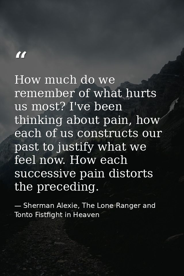 How much do we remember of what hurts us most? I've been thinking about pain, how each of us constructs our past to just — Sherman Alexie, The Lone Ranger and Tonto Fistfight in Heaven
