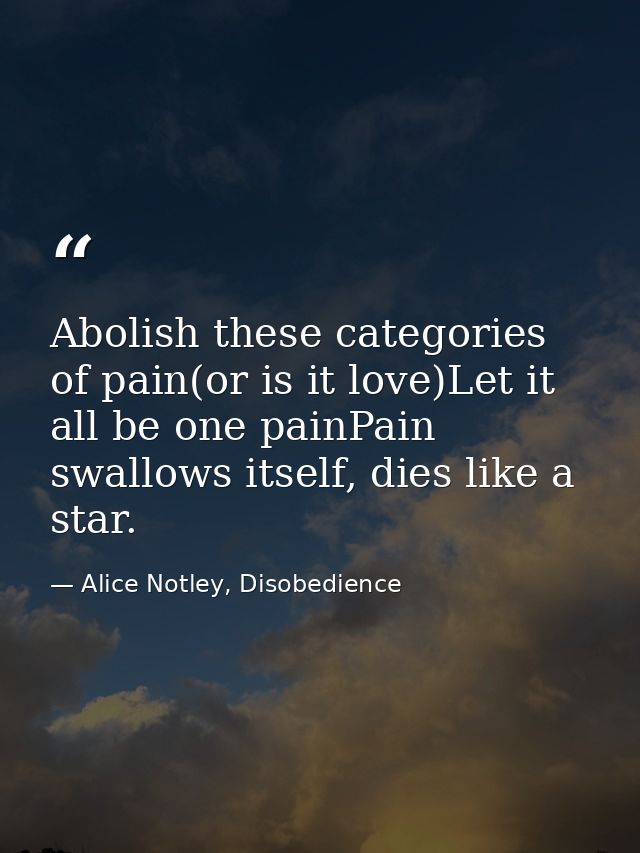 Abolish these categories of pain(or is it love)Let it all be one painPain swallows itself, dies like a star. — Alice Notley, Disobedience