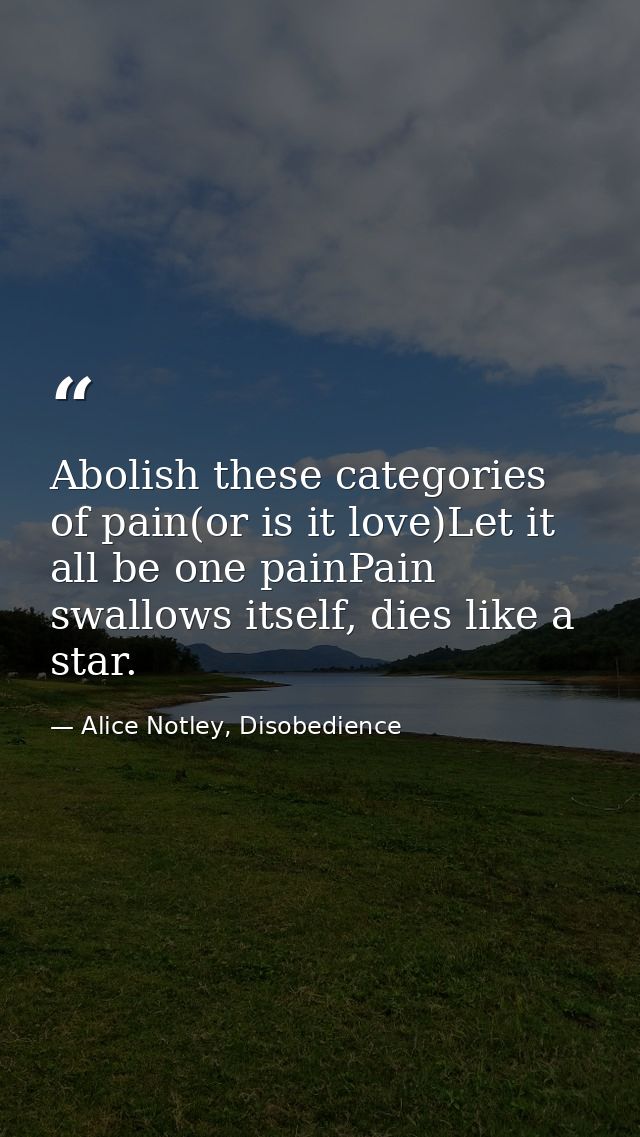Abolish these categories of pain(or is it love)Let it all be one painPain swallows itself, dies like a star. — Alice Notley, Disobedience