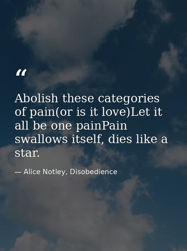 Abolish these categories of pain(or is it love)Let it all be one painPain swallows itself, dies like a star. — Alice Notley, Disobedience