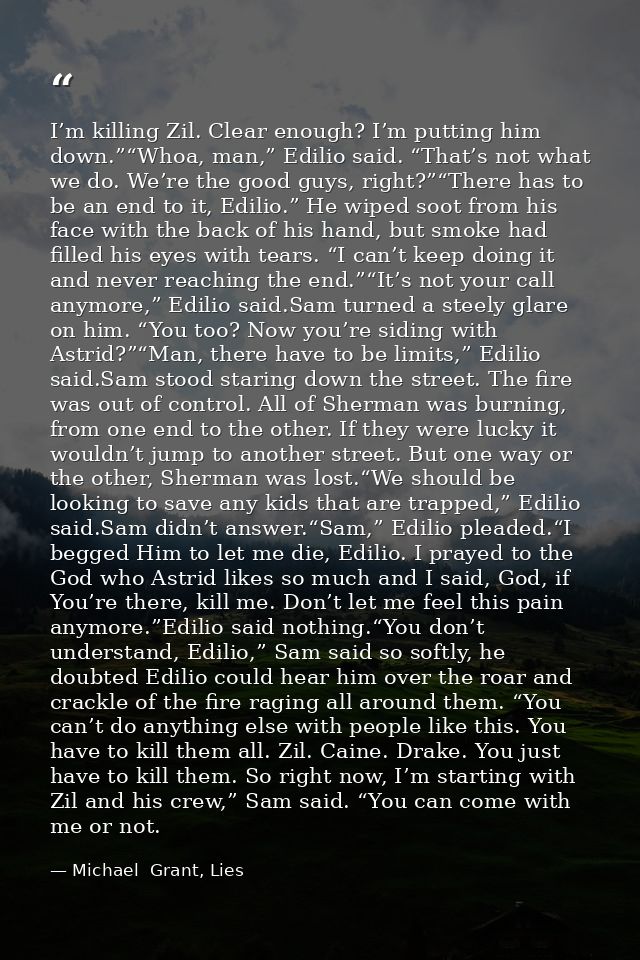 I’m killing Zil. Clear enough? I’m putting him down.”“Whoa, man,” Edilio said. “That’s not what we do. We’re the good gu — Michael  Grant, Lies