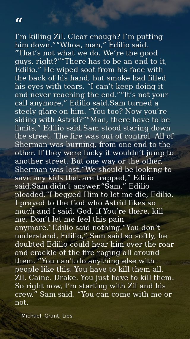 I’m killing Zil. Clear enough? I’m putting him down.”“Whoa, man,” Edilio said. “That’s not what we do. We’re the good gu — Michael  Grant, Lies